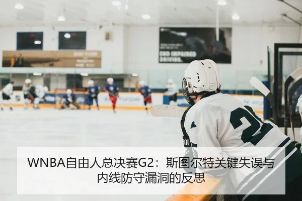 WNBA自由人总决赛G2：斯图尔特关键失误与内线防守漏洞的反思